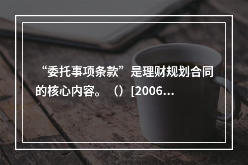 “委托事项条款”是理财规划合同的核心内容。（）[2006年1