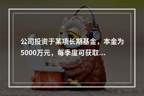 公司投资于某项长期基金，本金为5000万元，每季度可获取现金