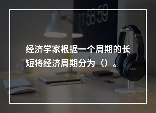 经济学家根据一个周期的长短将经济周期分为（）。