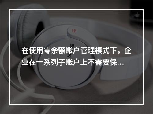 在使用零余额账户管理模式下，企业在一系列子账户上不需要保持安