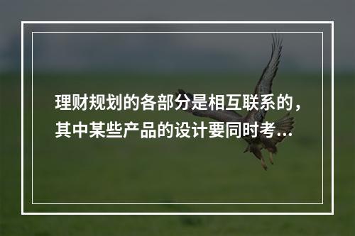 理财规划的各部分是相互联系的，其中某些产品的设计要同时考虑多