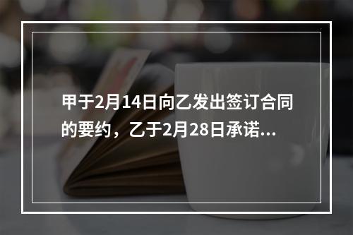 甲于2月14日向乙发出签订合同的要约，乙于2月28日承诺同意