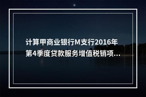 计算甲商业银行M支行2016年第4季度贷款服务增值税销项税额