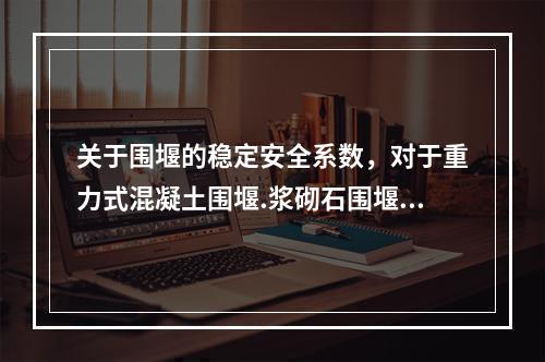 关于围堰的稳定安全系数，对于重力式混凝土围堰.浆砌石围堰采用