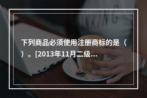 下列商品必须使用注册商标的是（）。[2013年11月二级真题