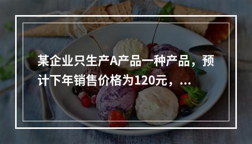 某企业只生产A产品一种产品，预计下年销售价格为120元，单位