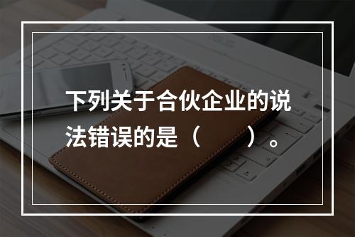 下列关于合伙企业的说法错误的是（　　）。