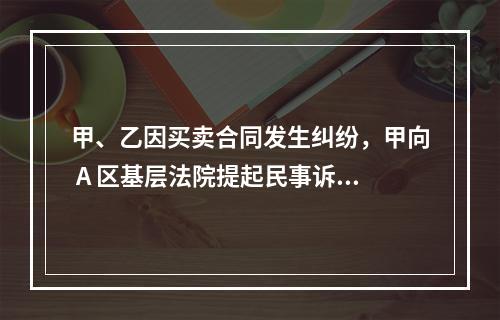 甲、乙因买卖合同发生纠纷，甲向 A 区基层法院提起民事诉讼，