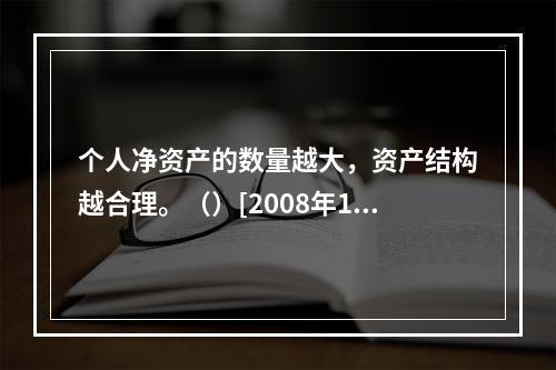 个人净资产的数量越大，资产结构越合理。（）[2008年11月