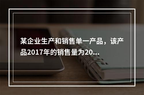 某企业生产和销售单一产品，该产品2017年的销售量为20万件