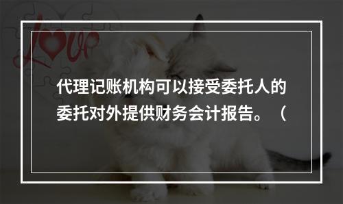 代理记账机构可以接受委托人的委托对外提供财务会计报告。（