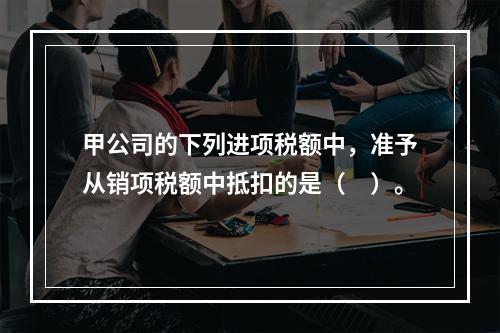 甲公司的下列进项税额中，准予从销项税额中抵扣的是（　）。