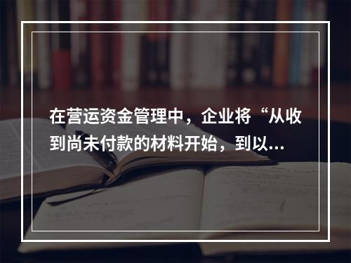 在营运资金管理中，企业将“从收到尚未付款的材料开始，到以现金