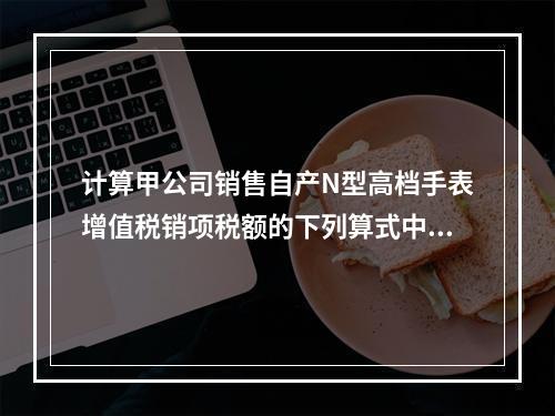 计算甲公司销售自产N型高档手表增值税销项税额的下列算式中，正