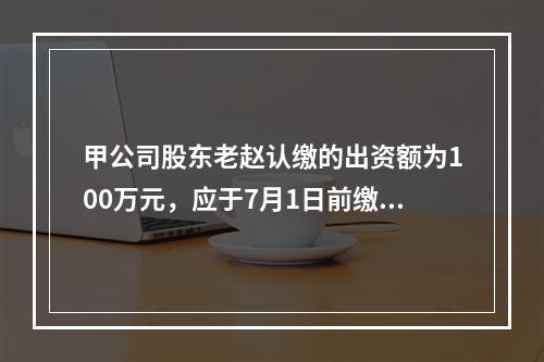 甲公司股东老赵认缴的出资额为100万元，应于7月1日前缴足，