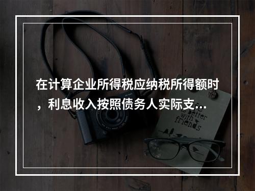 在计算企业所得税应纳税所得额时，利息收入按照债务人实际支付利