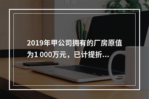 2019年甲公司拥有的厂房原值为1 000万元，已计提折旧6