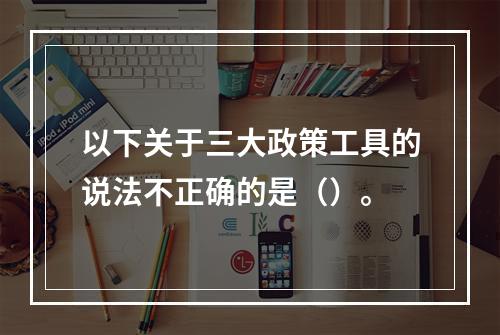 以下关于三大政策工具的说法不正确的是（）。