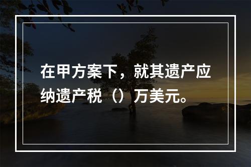 在甲方案下，就其遗产应纳遗产税（）万美元。