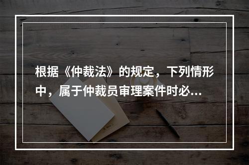 根据《仲裁法》的规定，下列情形中，属于仲裁员审理案件时必须回