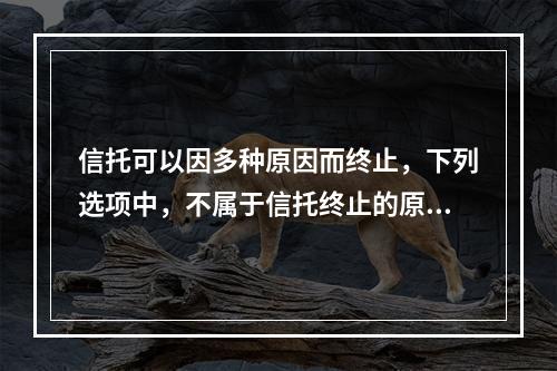 信托可以因多种原因而终止，下列选项中，不属于信托终止的原因的