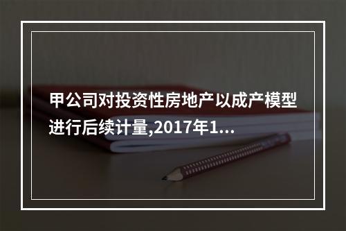 甲公司对投资性房地产以成产模型进行后续计量,2017年1月1