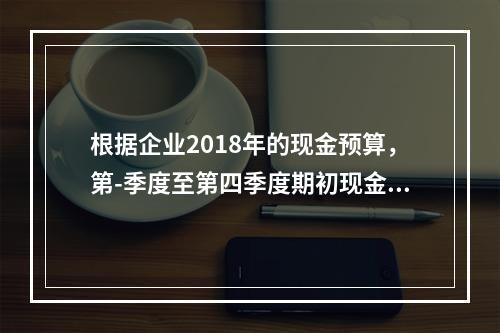 根据企业2018年的现金预算，第-季度至第四季度期初现金余额