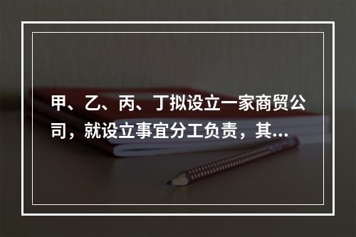 甲、乙、丙、丁拟设立一家商贸公司，就设立事宜分工负责，其中丙