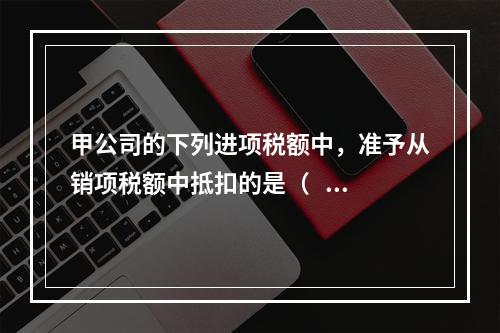 甲公司的下列进项税额中，准予从销项税额中抵扣的是（    ）