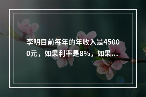 李明目前每年的年收入是45000元，如果利率是8%，如果当他