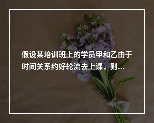 假设某培训班上的学员甲和乙由于时间关系约好轮流去上课，则把看