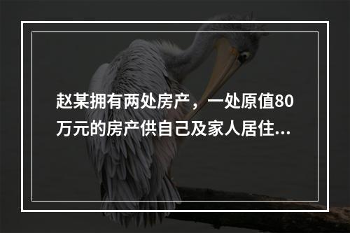 赵某拥有两处房产，一处原值80万元的房产供自己及家人居住，