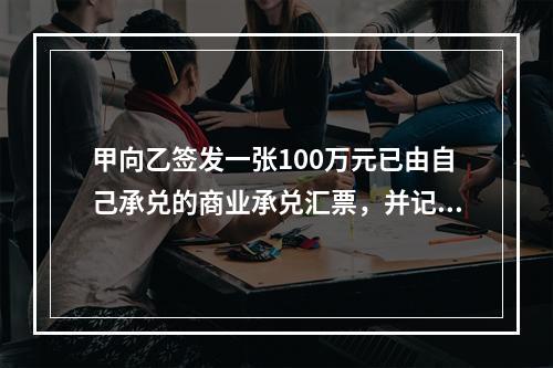 甲向乙签发一张100万元已由自己承兑的商业承兑汇票，并记载“