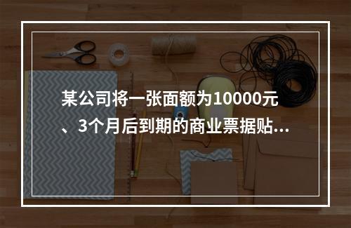 某公司将一张面额为10000元、3个月后到期的商业票据贴现，