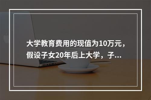 大学教育费用的现值为10万元，假设子女20年后上大学，子女上