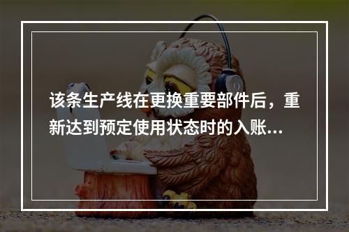 该条生产线在更换重要部件后，重新达到预定使用状态时的入账价值