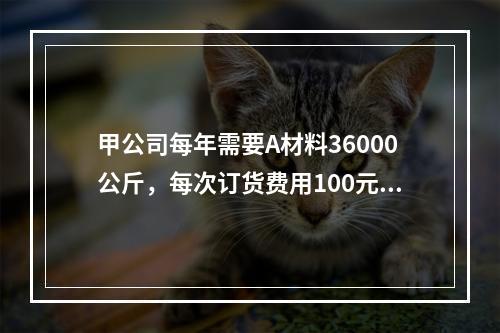 甲公司每年需要A材料36000公斤，每次订货费用100元，每