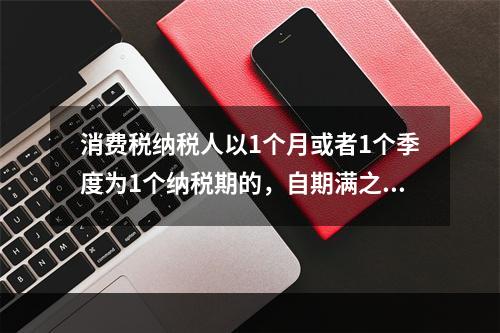 消费税纳税人以1个月或者1个季度为1个纳税期的，自期满之日起