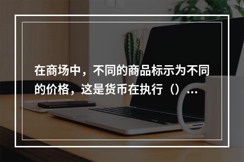 在商场中，不同的商品标示为不同的价格，这是货币在执行（）功能