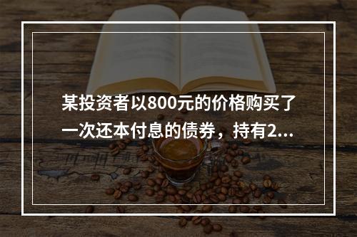 某投资者以800元的价格购买了一次还本付息的债券，持有2年后