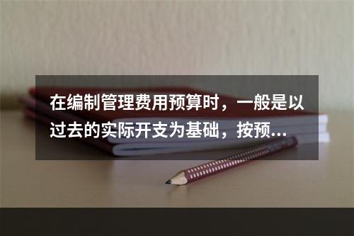 在编制管理费用预算时，一般是以过去的实际开支为基础，按预算期