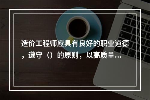 造价工程师应具有良好的职业道德，遵守（）的原则，以高质量的服