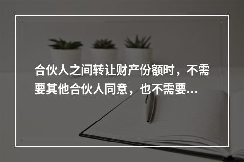 合伙人之间转让财产份额时，不需要其他合伙人同意，也不需要通知