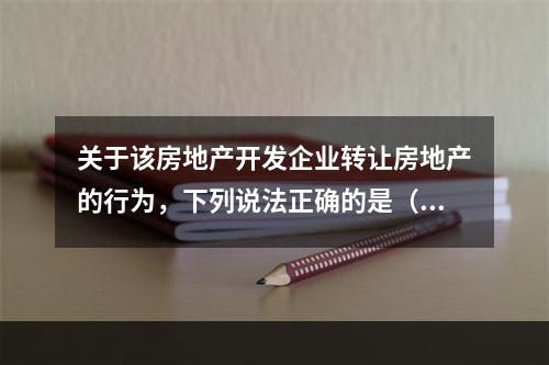 关于该房地产开发企业转让房地产的行为，下列说法正确的是（　　