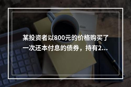 某投资者以800元的价格购买了一次还本付息的债券，持有2年后