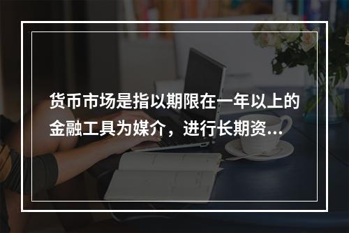 货币市场是指以期限在一年以上的金融工具为媒介，进行长期资金