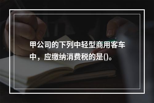 甲公司的下列中轻型商用客车中，应缴纳消费税的是()。