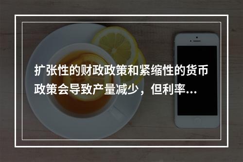 扩张性的财政政策和紧缩性的货币政策会导致产量减少，但利率变化