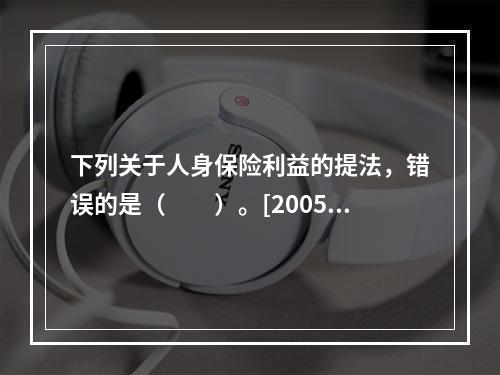 下列关于人身保险利益的提法，错误的是（　　）。[2005年真