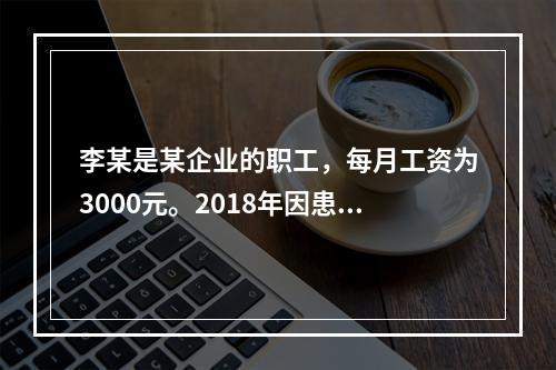 李某是某企业的职工，每月工资为3000元。2018年因患病而